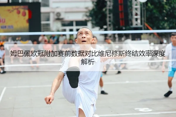 姆巴佩欧冠附加赛前数据对比维尼修斯终结效率深度解析