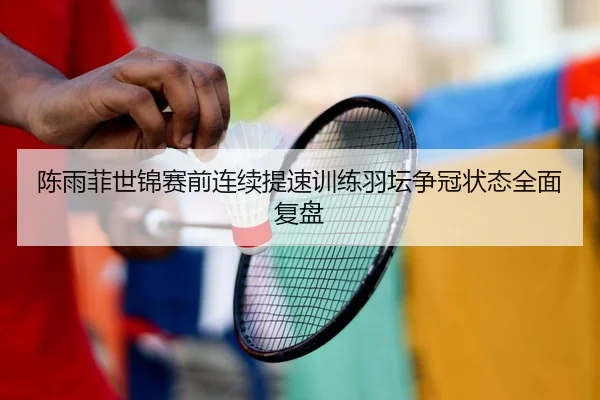 陈雨菲世锦赛前连续提速训练羽坛争冠状态全面复盘